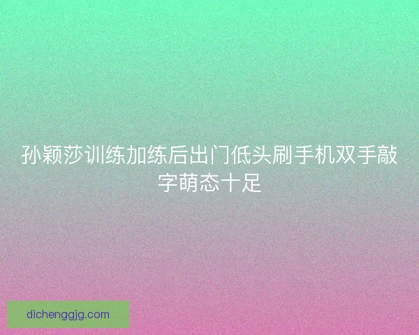 孙颖莎训练加练后出门低头刷手机双手敲字萌态十足