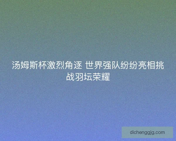 汤姆斯杯激烈角逐 世界强队纷纷亮相挑战羽坛荣耀