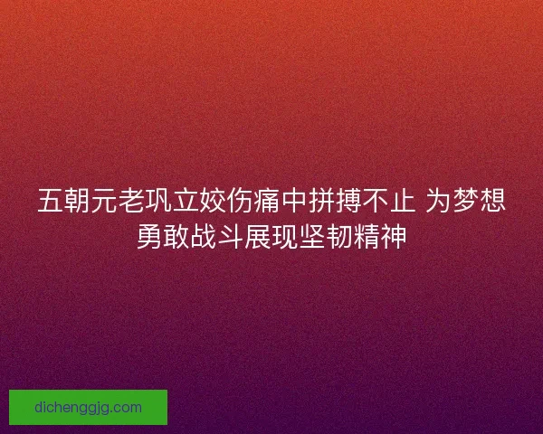 五朝元老巩立姣伤痛中拼搏不止 为梦想勇敢战斗展现坚韧精神