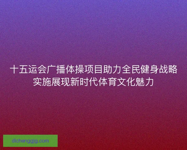 十五运会广播体操项目助力全民健身战略实施展现新时代体育文化魅力