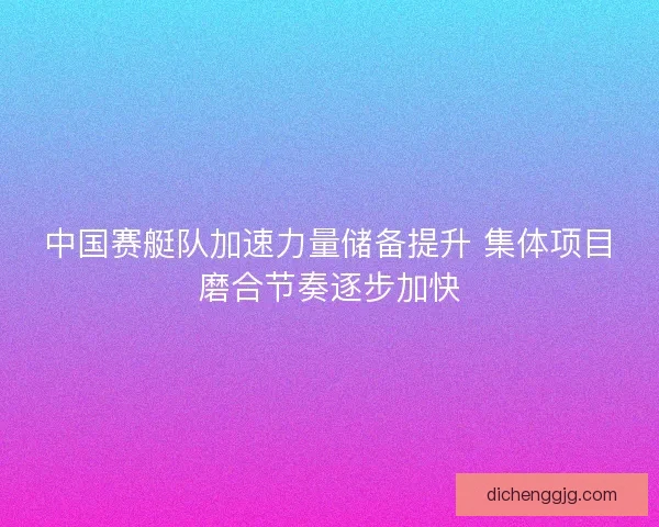 中国赛艇队加速力量储备提升 集体项目磨合节奏逐步加快