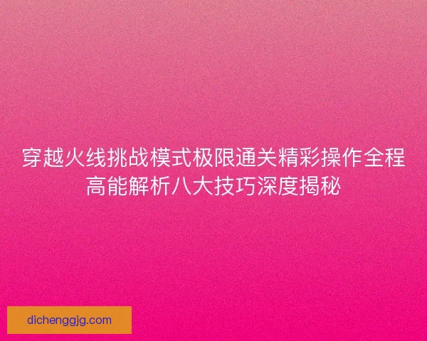 穿越火线挑战模式极限通关精彩操作全程高能解析八大技巧深度揭秘